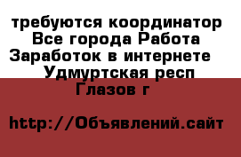 требуются координатор - Все города Работа » Заработок в интернете   . Удмуртская респ.,Глазов г.